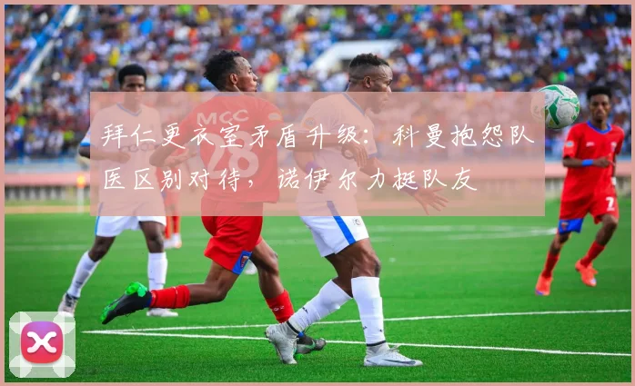 拜仁更衣室矛盾升级:科曼抱怨队医区别对待,诺伊尔力挺队友