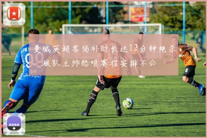 曼城英超客场补时长达12分钟绝杀，狼队主帅怒喷赛程安排不公
