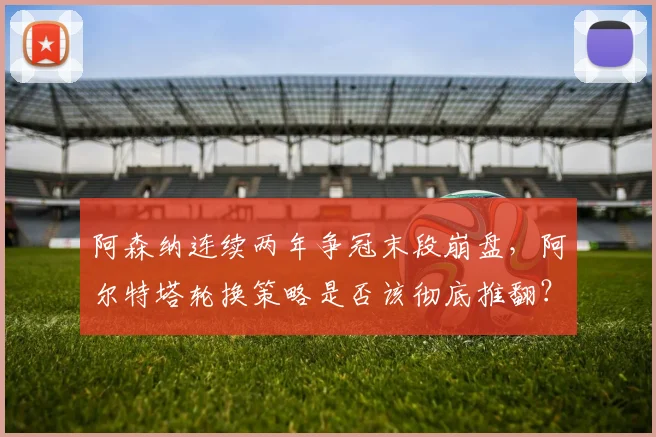 阿森纳连续两年争冠末段崩盘，阿尔特塔轮换策略是否该彻底推翻？