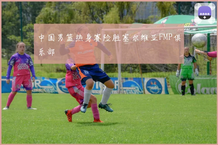 中国男篮热身赛险胜塞尔维亚FMP俱乐部