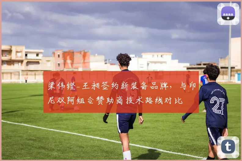 梁伟铿_王昶签约新装备品牌，与印尼双阿组合赞助商技术路线对比
