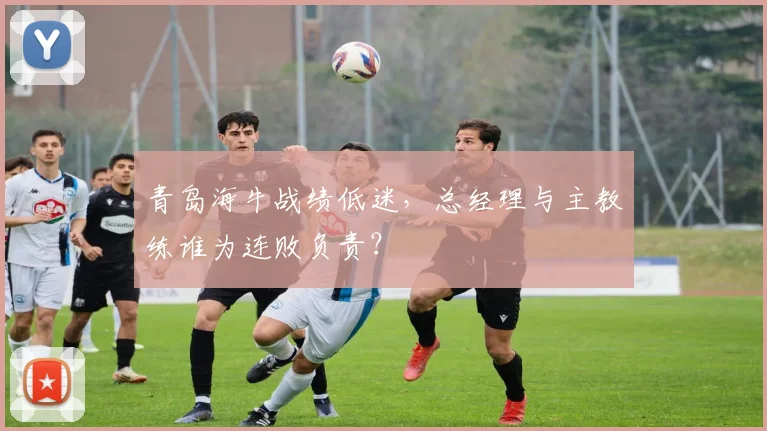 青岛海牛战绩低迷,总经理与主教练谁为连败负责?