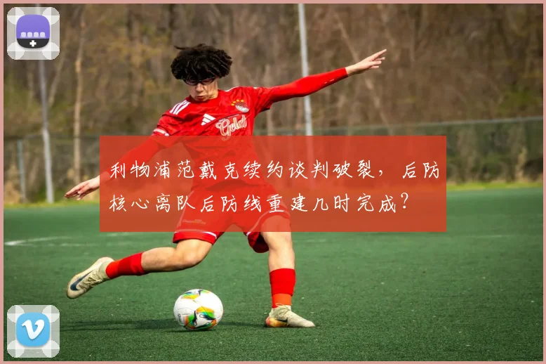 利物浦范戴克续约谈判破裂，后防核心离队后防线重建几时完成？